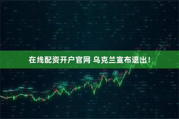 在线配资开户官网 乌克兰宣布退出！