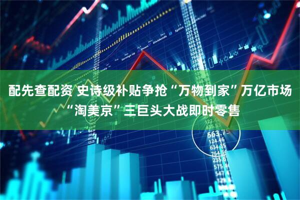 配先查配资 史诗级补贴争抢“万物到家”万亿市场 “淘美京”三巨头大战即时零售