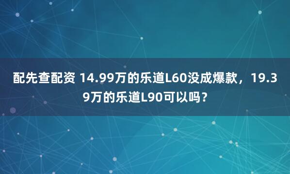 配先查配资 14.99万的乐道L60没成爆款，19.39万的乐道L90可以吗？