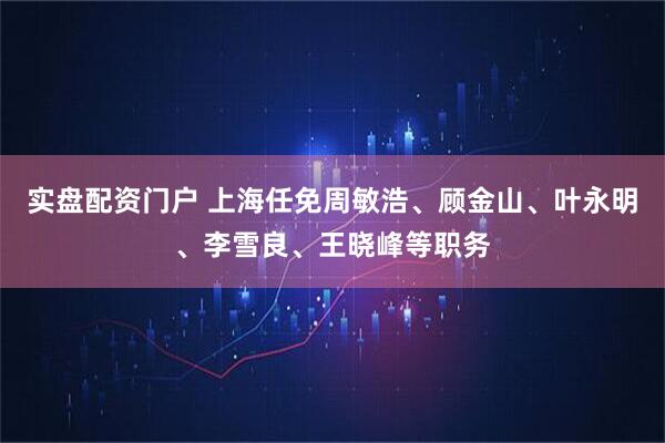 实盘配资门户 上海任免周敏浩、顾金山、叶永明、李雪良、王晓峰等职务