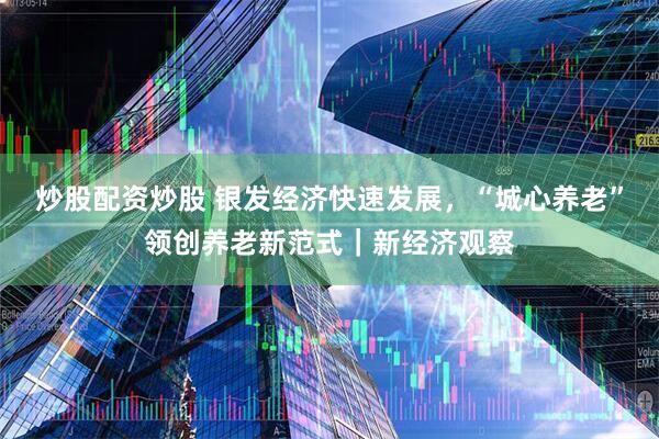 炒股配资炒股 银发经济快速发展，“城心养老”领创养老新范式｜新经济观察