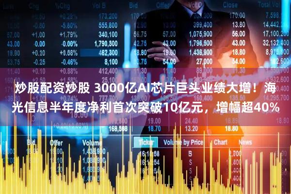 炒股配资炒股 3000亿AI芯片巨头业绩大增！海光信息半年度净利首次突破10亿元，增幅超40%
