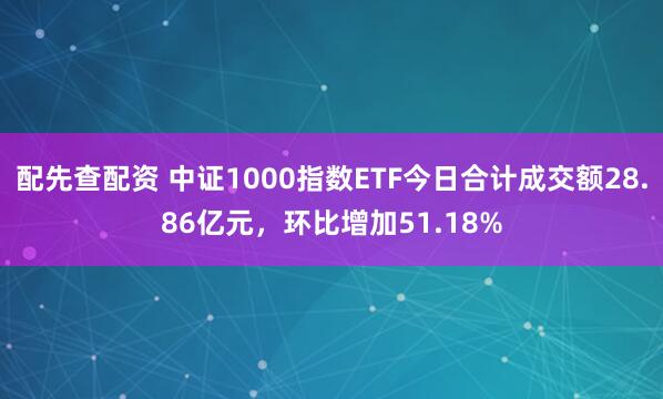 配先查配资 中证1000指数ETF今日合计成交额28.86亿元，环比增加51.18%