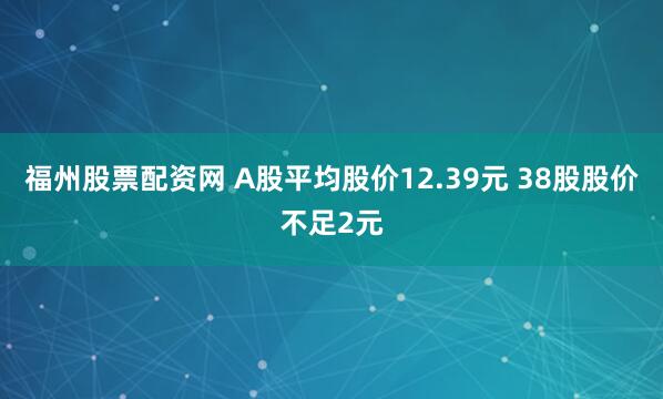 福州股票配资网 A股平均股价12.39元 38股股价不足2元
